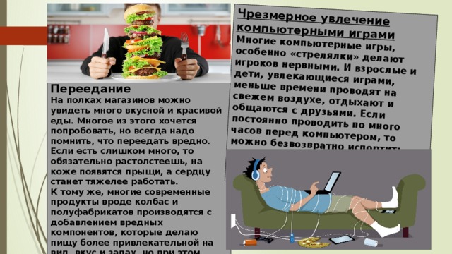 Чрезмерное увлечение компьютерными играми Многие компьютерные игры, особенно «стрелялки» делают игроков нервными. И взрослые и дети, увлекающиеся играми, меньше времени проводят на свежем воздухе, отдыхают и общаются с друзьями. Если постоянно проводить по много часов перед компьютером, то можно безвозвратно испортить зрение и приобрести постоянные головные боли.   Переедание На полках магазинов можно увидеть много вкусной и красивой еды. Многое из этого хочется попробовать, но всегда надо помнить, что переедать вредно. Если есть слишком много, то обязательно растолстеешь, на коже появятся прыщи, а сердцу станет тяжелее работать. К тому же, многие современные продукты вроде колбас и полуфабрикатов производятся с добавлением вредных компонентов, которые делаю пищу более привлекательной на вид, вкус и запах, но при этом отравляют организм. 