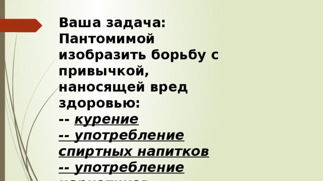 Ваша задача: Пантомимой изобразить борьбу с привычкой, наносящей вред здоровью: -- курение -- употребление спиртных напитков -- употребление наркотиков. 