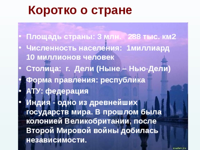 Коротко о стране Площадь страны:  3 млн. 288 тыс. км2 Численность населения: 1миллиард 10 миллионов человек Столица: г. Дели (Ныне – Нью-Дели) Форма правления: республика АТУ: федерация Индия - одно из древнейших государств мира. В прошлом была колонией Великобритании, после Второй Мировой войны добилась независимости. 