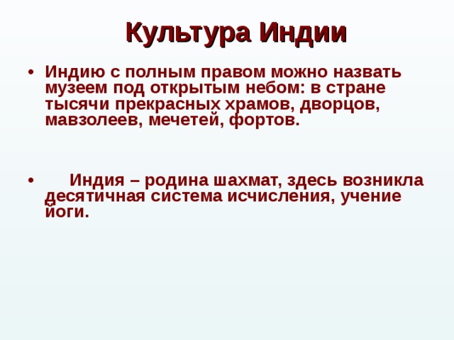 Культура Индии Индию с полным правом можно назвать музеем под открытым небом: в стране тысячи прекрасных храмов, дворцов, мавзолеев, мечетей, фортов.    Индия – родина шахмат, здесь возникла десятичная система исчисления, учение йоги.   
