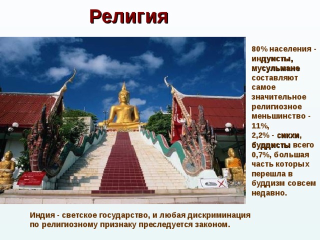 Религия 80% населения - индуисты,  мусульмане составляют самое значительное религиозное меньшинство - 11%, 2,2% - сикхи , буддисты всего 0,7%, большая часть которых перешла в буддизм совсем недавно. Индия - светское государство, и любая дискриминация по религиозному признаку преследуется законом. 