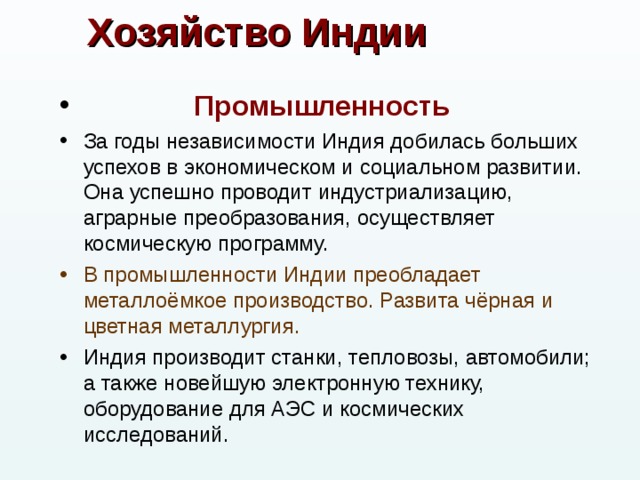 Хозяйство Индии  Промышленность За годы независимости Индия добилась больших успехов в экономическом и социальном развитии. Она успешно проводит индустриализацию, аграрные преобразования, осуществляет космическую программу. В промышленности Индии преобладает металлоёмкое производство. Развита чёрная и цветная металлургия. Индия производит станки, тепловозы, автомобили; а также новейшую электронную технику, оборудование для АЭС и космических исследований. 