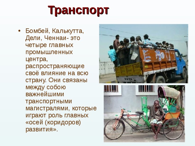 Транспорт Бомбей, Калькутта, Дели, Ченнаи- это четыре главных промышленных центра, распространяющие своё влияние на всю страну. Они связаны между собою важнейшими транспортными магистралями, которые играют роль главных «осей (коридоров) развития». 