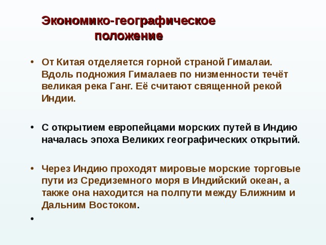 Экономико-географическое положение  От Китая отделяется горной страной Гималаи. Вдоль подножия Гималаев по низменности течёт великая река Ганг. Её считают священной рекой Индии.  С открытием европейцами морских путей в Индию началась эпоха Великих географических открытий.  Через Индию проходят мировые морские торговые пути из Средиземного моря в Индийский океан, а также она находится на полпути между Ближним и Дальним Востоком .   