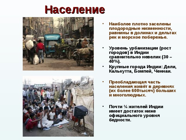 Население Наиболее плотно заселены плодородные низменности, равнины в долинах и дельтах рек и морское побережье.  Уровень урбанизации (рост городов) в Индии сравнительно невелик (30 – 40%). Крупные города Индии: Дели, Калькутта, Бомпей, Ченнаи.  Преобладающая часть населения живёт в деревнях (их более 600тысяч) больших и многолюдных.  Почти ¼ жителей Индии имеет достаток ниже официального уровня бедности.   