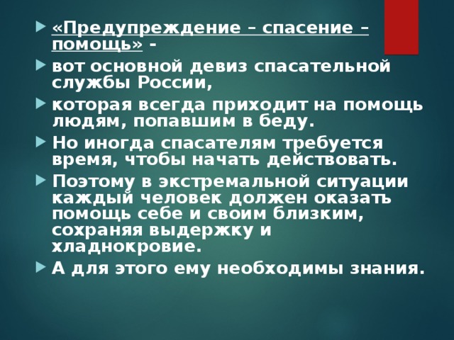«Предупреждение – спасение – помощь» - вот основной девиз спасательной службы России, которая всегда приходит на помощь людям, попавшим в беду. Но иногда спасателям требуется время, чтобы начать действовать. Поэтому в экстремальной ситуации каждый человек должен оказать помощь себе и своим близким, сохраняя выдержку и хладнокровие. А для этого ему необходимы знания.  