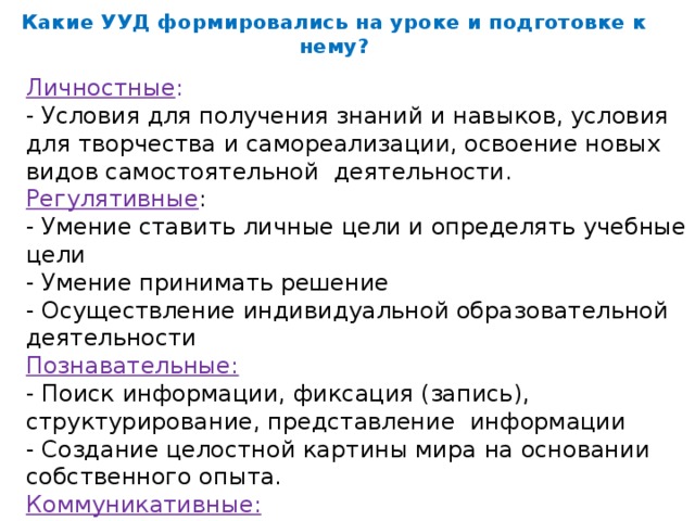 Какие УУД формировались на уроке и подготовке к нему?   Личностные : - Условия для получения знаний и навыков, условия для творчества и самореализации, освоение новых видов самостоятельной деятельности. Регулятивные : - Умение ставить личные цели и определять учебные цели - Умение принимать решение - Осуществление индивидуальной образовательной деятельности Познавательные: - Поиск информации, фиксация (запись), структурирование, представление информации - Создание целостной картины мира на основании собственного опыта. Коммуникативные: - Умение выражать свои мысли, общение в цифровой среде - Умение работать в паре.
