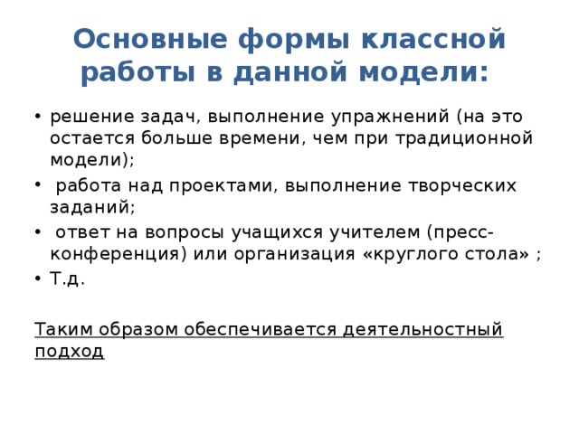 Основные формы классной работы в данной модели: решение задач, выполнение упражнений (на это остается больше времени, чем при традиционной модели);  работа над проектами, выполнение творческих заданий;  ответ на вопросы учащихся учителем (пресс-конференция) или организация «круглого стола» ; Т.д. Таким образом обеспечивается деятельностный подход