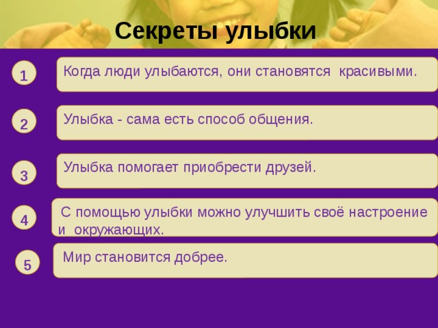Секреты улыбки Когда люди улыбаются, они становятся красивыми. 1 Улыбка - сама есть способ общения. 2 Улыбка помогает приобрести друзей. 3  С помощью улыбки можно улучшить своё настроение и окружающих. 4  Мир становится добрее.  5 