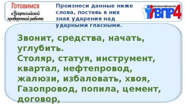 Произнеси данные ниже слова, поставь в них знак ударения над ударными гласными. Звонит, средства, начать, углубить. Столяр, статуя, инструмент, квартал, нефтепровод, жалюзи, избаловать, хвоя, Газопровод, попила, цемент, договор, Ходатайствовать, трубопровод, центнер,. 