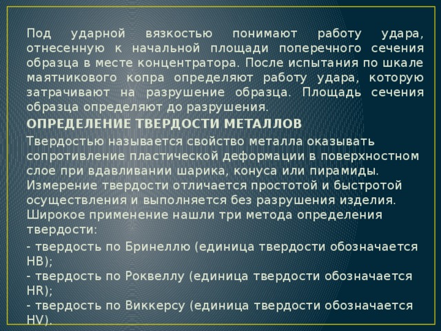 Под ударной вязкостью понимают работу удара, отнесенную к начальной площади поперечного сечения образца в месте концентратора. После испытания по шкале маятникового копра определяют работу удара, которую затрачивают на разрушение образца. Площадь сечения образца определяют до разрушения. ОПРЕДЕЛЕНИЕ ТВЕРДОСТИ МЕТАЛЛОВ Твердостью называется свойство металла оказывать сопротивление пластической деформации в поверхностном слое при вдавливании шарика, конуса или пирамиды. Измерение твердости отличается простотой и быстротой осуществления и выполняется без разрушения изделия. Широкое применение нашли три метода определения твердости: - твердость по Бринеллю (единица твердости обозначается HB);  - твердость по Роквеллу (единица твердости обозначается HR);  - твердость по Виккерсу (единица твердости обозначается HV). 