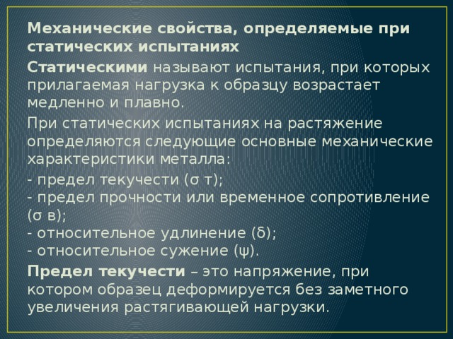 Механические свойства, определяемые при статических испытаниях Статическими  называют испытания, при которых прилагаемая нагрузка к образцу возрастает медленно и плавно. При статических испытаниях на растяжение определяются следующие основные механические характеристики металла: - предел текучести (σ т);  - предел прочности или временное сопротивление (σ в);  - относительное удлинение (δ);  - относительное сужение (ψ). Предел текучести  – это напряжение, при котором образец деформируется без заметного увеличения растягивающей нагрузки. 