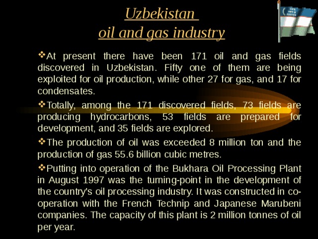 Uzbekistan  oil and gas industry At present there have been 171 oil and gas fields discovered in Uzbekistan. Fifty one of them are being exploited for oil production, while other 27 for gas, and 17 for condensates. Totally, among the 171 discovered fields, 73 fields are producing hydrocarbons, 53 fields are prepared for development, and 35 fields are explored. The production of oil was exceeded 8 million ton and the production of gas 55.6 billion cubic metres. Putting into operation of the Bukhara Oil Processing Plant in August 1997 was the turning-point in the development of the country's oil processing industry. It was constructed in co-operation with the French Technip and Japanese Marubeni companies. The capacity of this plant is 2 million tonnes of oil per year. 