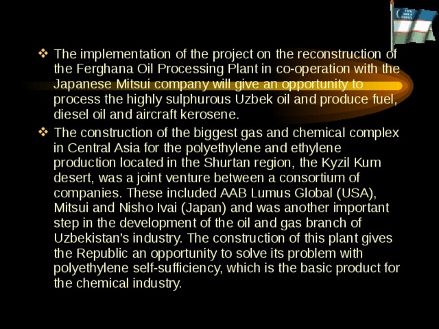 The implementation of the  project on the reconstruction of the Ferghana Oil Processing Plant in co-operation with the Japanese Mitsui company will give an opportunity to process the highly sulphurous Uzbek oil and produce fuel, diesel oil and aircraft kerosene. The construction of the biggest gas and chemical complex in Central Asia for the polyethylene and ethylene production located in the Shurtan region, the Kyzil Kum desert, was a joint venture between a consortium of companies. These included AAB Lumus Global (USA), Mitsui and Nisho Ivai (Japan) and was another important step in the development of the oil and gas branch of Uzbekistan's industry. The construction of this plant gives the Republic an opportunity to solve its problem with polyethylene self-sufficiency, which is the basic product for the chemical industry. 