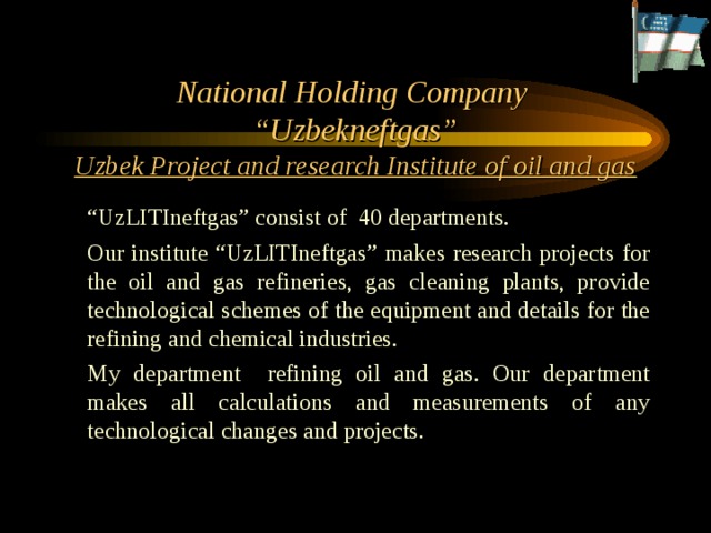     National Holding Company  “Uzbekneftgas”  Uzbek Project and research Institute of oil and gas  “ UzLITIneftgas” consist of 40 departments.  Our institute “UzLITIneftgas” makes research projects for the oil and gas refineries, gas cleaning plants, provide technological schemes of the equipment and details for the refining and chemical industries.  My department refining oil and gas. Our department makes all calculations and measurements of any technological changes and projects. 