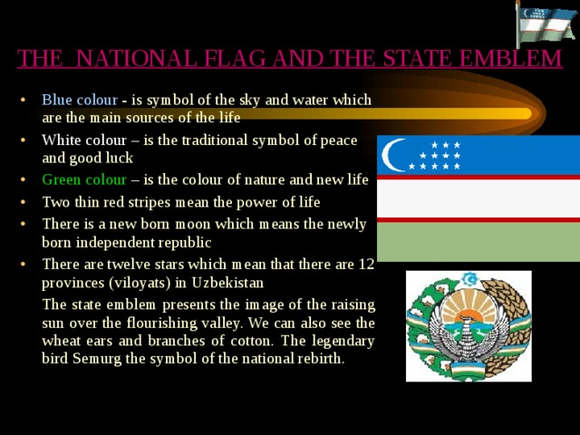THE NATIONAL FLAG AND THE STATE EMBLEM Blue colour - is symbol of the sky and water which are the main sources of the life White colour – is the traditional symbol of peace and good luck Green colour – is the colour of nature and new life Two thin red stripes mean the power of life There is a new born moon which means the newly born independent republic There are twelve stars which mean that there are 12 provinces (viloyats) in Uzbekistan  The state emblem presents the image of the raising sun over the flourishing valley. We can also see the wheat ears and branches of cotton. The legendary bird Semurg the symbol of the national rebirth. 