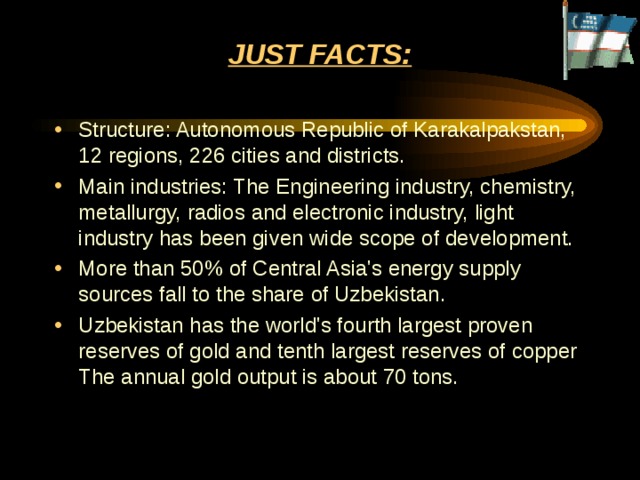 JUST FACTS:   Structure: Autonomous Republic of Karakalpakstan, 12 regions, 226 cities and districts.  Main industries: The Engineering industry, chemistry, metallurgy, radios and electronic industry, light industry has been given wide scope of development.  More than 50% of Central Asia's energy supply sources fall to the share of Uzbekistan.  Uzbekistan has the world's fourth largest proven reserves of gold and tenth largest reserves of copper The annual gold output is about 70 tons. 