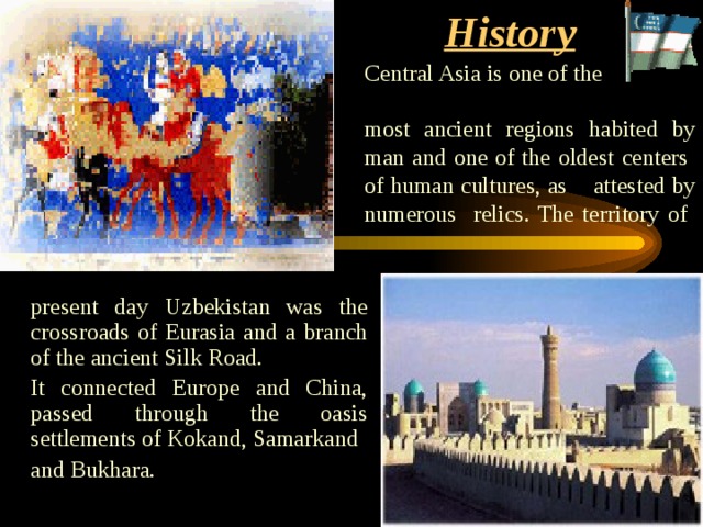 History    Central Asia is one of the  most ancient regions habited by man and one of the oldest centers of human cultures, as attested by numerous relics. The territory of   present day Uzbekistan was the crossroads of Eurasia and a branch of the ancient Silk Road. It connected Europe and China, passed through the oasis settlements of Kokand, Samarkand and Bukhara. 