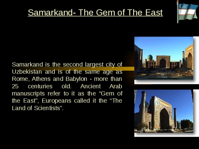 Samarkand- The Gem of The East Samarkand is the second largest city of Uzbekistan and is of the same age as Rome, Athens and Babylon - more than 25 centuries old. Ancient Arab manuscripts refer to it as the “Gem of the East”, Europeans called it the “The Land of Scientists”. 