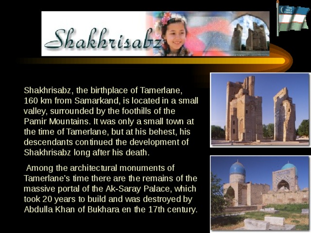 Shakhrisabz, the birthplace of Tamerlane, 160 km from Samarkand, is located in a small valley, surrounded by the foothills of the Pamir Mountains.  It was only a small town at the time of Tamerlane, but at his behest, his descendants continued the development of Shakhrisabz long after his death.    Among the architectural monuments of Tamerlane's time there are the remains of the massive portal of the Ak-Saray Palace, which took 20 years to build and was destroyed by Abdulla Khan of Bukhara en the 17th century.  