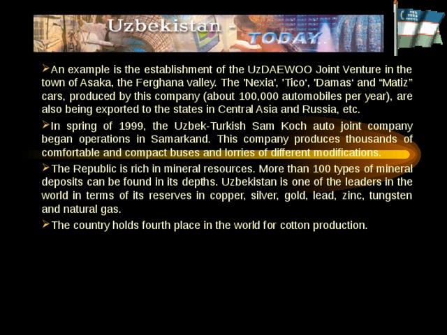 An example is the establishment of the UzDAEWOO Joint Venture in the town of Asaka, the Ferghana valley. The 'Nexia', 'Tico‘, 'Damas‘ and “Matiz” cars, produced by this company (about 100,000 automobiles per year), are also being exported to the states in Central Asia and Russia, etc. In spring of 1999, the Uzbek-Turkish Sam Koch auto joint company began operations in Samarkand. This company produces thousands of comfortable and compact buses and lorries of different modifications. The Republic is rich in mineral resources. More than 100 types of mineral deposits can be found in its depths. Uzbekistan is one of the leaders in the world in terms of its reserves in copper, silver, gold, lead, zinc, tungsten and natural gas. The country holds fourth place in the world for cotton production.  