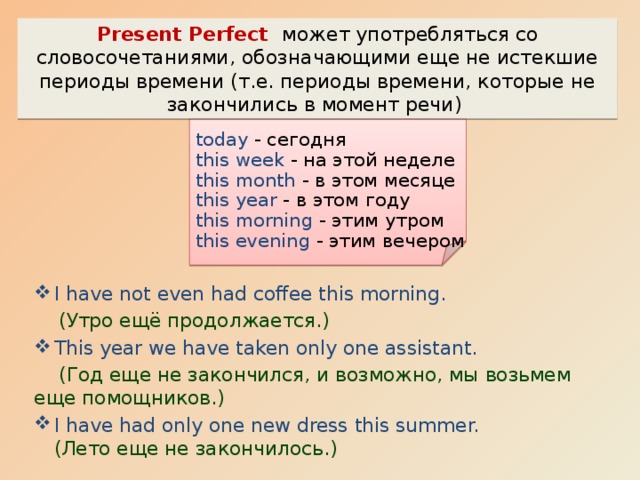 Present Perfect может употребляться со словосочетаниями, обозначающими еще не истекшие периоды времени (т.е. периоды времени, которые не закончились в момент речи) today - сегодня this week - на этой неделе this month - в этом месяце this year - в этом году this morning - этим утром this evening - этим вечером I have not even had coffee this morning.  (Утро ещё продолжается.) This year we have taken only one assistant.  (Год еще не закончился, и возможно, мы возьмем еще помощников.) I have had only one new dress this summer.  (Лето еще не закончилось.) 