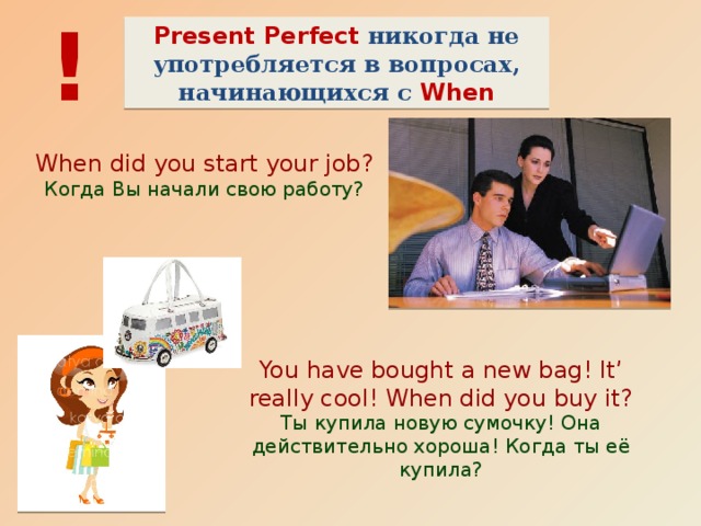 ! Present Perfect никогда не употребляется в вопросах, начинающихся с When When did you start your job? Когда Вы начали свою работу? You have bought a new bag! It’ really cool! When did you buy it? Ты купила новую сумочку! Она действительно хороша! Когда ты её купила? 