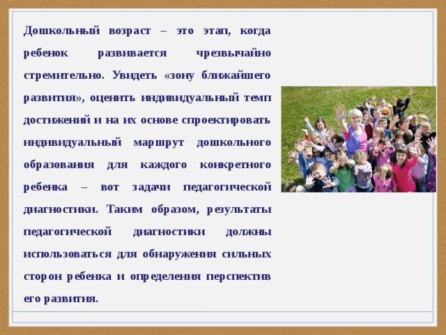 Дошкольный возраст – это этап, когда ребенок развивается чрезвычайно стремительно. Увидеть «зону ближайшего развития», оценить индивидуальный темп достижений и на их основе спроектировать индивидуальный маршрут дошкольного образования для каждого конкретного ребенка – вот задачи педагогической диагностики. Таким образом, результаты педагогической диагностики должны использоваться для обнаружения сильных сторон ребенка и определения перспектив его развития. 