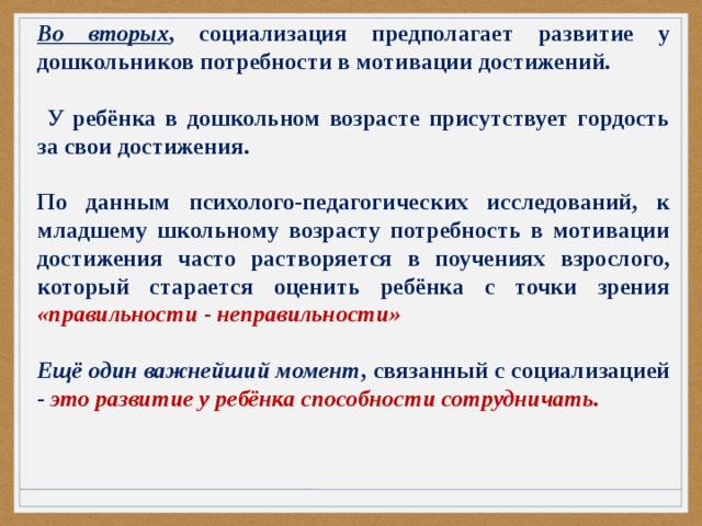 Во вторых , социализация предполагает развитие у дошкольников потребности в мотивации достижений.   У ребёнка в дошкольном возрасте присутствует гордость за свои достижения.  По данным психолого-педагогических исследований, к младшему школьному возрасту потребность в мотивации достижения часто растворяется в поучениях взрослого, который старается оценить ребёнка с точки зрения «правильности - неправильности»  Ещё один важнейший момент , связанный с социализацией - это развитие у ребёнка способности сотрудничать. 