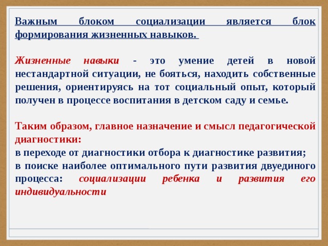 Важным блоком социализации является блок формирования жизненных навыков.  Жизненные навыки - это умение детей в новой нестандартной ситуации, не бояться, находить собственные решения, ориентируясь на тот социальный опыт, который получен в процессе воспитания в детском саду и семье.  Таким образом, главное назначение и смысл педагогической диагностики: в переходе от диагностики отбора к диагностике развития; в поиске наиболее оптимального пути развития двуединого процесса: социализации ребенка и развития его индивидуальности 