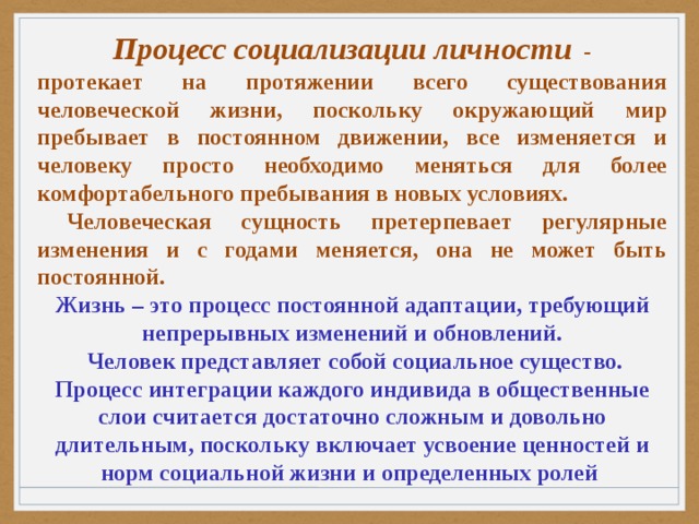 Процесс социализации личности   - протекает на протяжении всего существования человеческой жизни, поскольку окружающий мир пребывает в постоянном движении, все изменяется и человеку просто необходимо меняться для более комфортабельного пребывания в новых условиях.  Человеческая сущность претерпевает регулярные изменения и с годами меняется, она не может быть постоянной. Жизнь – это процесс постоянной адаптации, требующий непрерывных изменений и обновлений.  Человек представляет собой социальное существо. Процесс интеграции каждого индивида в общественные слои считается достаточно сложным и довольно длительным, поскольку включает усвоение ценностей и норм социальной жизни и определенных ролей  