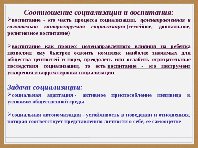 Соотношение социализации и воспитания: воспитание - это часть процесса социализации,   целенаправленная и сознательно контролируемая социализация  (семейное, дошкольное, религиозное воспитание)  воспитание как процесс целенаправленного влияния на ребенк а позволяет ему быстрее освоить комплекс наиболее значимых для общества ценностей и норм, преодолеть или ослабить отрицательные последствия социализации, то есть  воспитание - это инструмент ускорения и корректировки социализации  Задачи социализации: социальная адаптация - активное приспособление индивида к условиям общественной среды  социальная автономизация - устойчивость в поведении и отношениях, которая соответствует представлению личности о себе, ее самооценке 