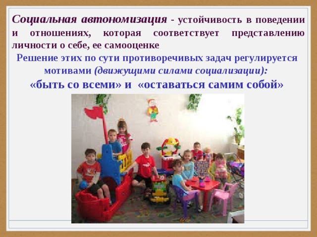 Социальная автономизация   - устойчивость в поведении и отношениях, которая соответствует представлению личности о себе, ее самооценке Решение этих по сути противоречивых задач регулируется  мотивами (движущими силами социализации): «быть со всеми» и  «оставаться самим собой»        