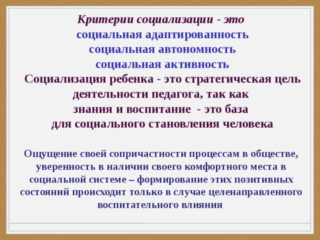 Критерии социализации - это социальная адаптированность социальная автономность социальная активность Социализация ребенка - это стратегическая цель деятельности педагога, так как знания и воспитание - это база для социального становления человека   Ощущение своей сопричастности процессам в обществе, уверенность в наличии своего комфортного места в социальной системе – формирование этих позитивных состояний происходит только в случае целенаправленного воспитательного влияния 