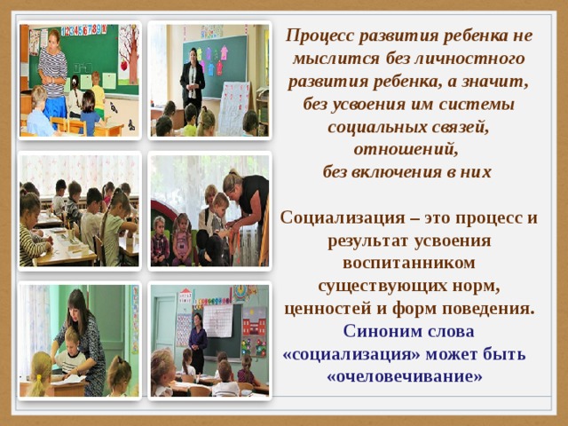 Процесс развития ребенка не мыслится без личностного развития ребенка, а значит, без усвоения им системы социальных связей, отношений, без включения в них  Социализация – это процесс и результат усвоения воспитанником существующих норм, ценностей и форм поведения. Синоним слова «социализация» может быть «очеловечивание» 