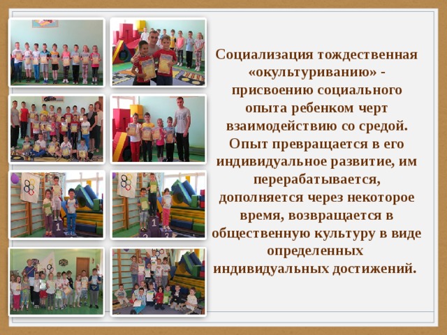 Социализация тождественная «окультуриванию» - присвоению социального опыта ребенком черт взаимодействию со средой. Опыт превращается в его индивидуальное развитие, им перерабатывается, дополняется через некоторое время, возвращается в общественную культуру в виде определенных индивидуальных достижений. 
