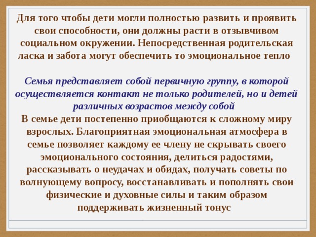 Для того чтобы дети могли полностью развить и проявить свои способности, они должны расти в отзывчивом социальном окружении. Непосредственная родительская ласка и забота могут обеспечить то эмоциональное тепло  Семья представляет собой первичную группу, в которой осуществляется контакт не только родителей, но и детей различных возрастов между собой В семье дети постепенно приобщаются к сложному миру взрослых. Благоприятная эмоциональная атмосфера в семье позволяет каждому ее члену не скрывать своего эмоционального состояния, делиться радостями, рассказывать о неудачах и обидах, получать советы по волнующему вопросу, восстанавливать и пополнять свои физические и духовные силы и таким образом поддерживать жизненный тонус 