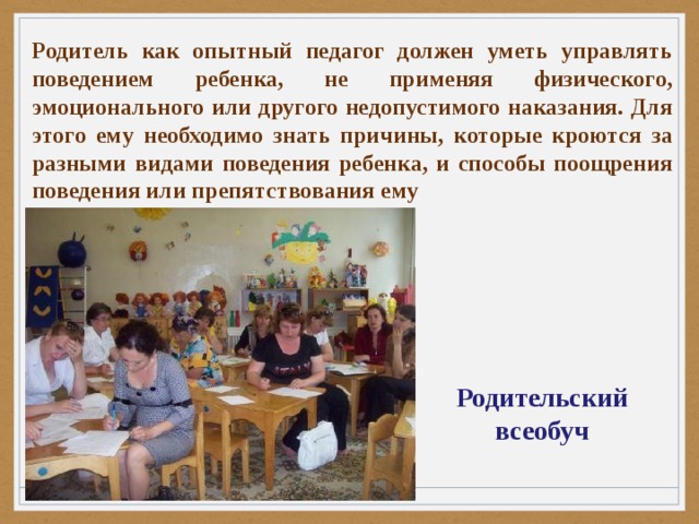 Родитель как опытный педагог должен уметь управлять поведением ребенка, не применяя физического, эмоционального или другого недопустимого наказания. Для этого ему необходимо знать причины, которые кроются за разными видами поведения ребенка, и способы поощрения поведения или препятствования ему Родительский всеобуч 