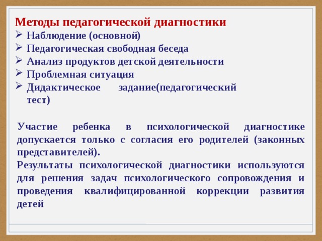 Методы педагогической диагностики Наблюдение (основной) Педагогическая свободная беседа Анализ продуктов детской деятельности Проблемная ситуация Дидактическое задание(педагогический тест) Участие ребенка в психологической диагностике допускается только с согласия его родителей (законных представителей). Результаты психологической диагностики используются для решения задач психологического сопровождения и проведения квалифицированной коррекции развития детей 