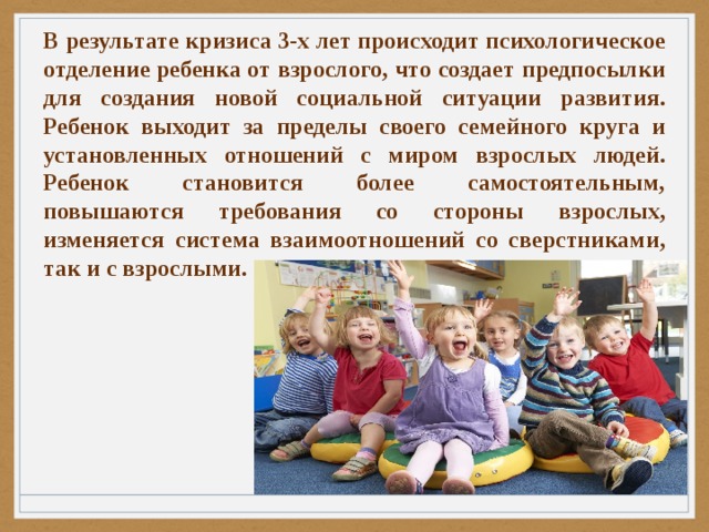 В результате кризиса 3-х лет происходит психологическое отделение ребенка от взрослого, что создает предпосылки для создания новой социальной ситуации развития. Ребенок выходит за пределы своего семейного круга и установленных отношений с миром взрослых людей. Ребенок становится более самостоятельным, повышаются требования со стороны взрослых, изменяется система взаимоотношений со сверстниками, так и с взрослыми. 