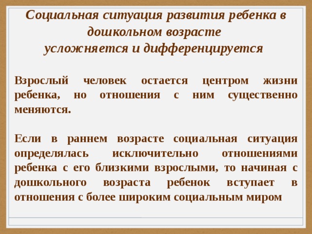 Социальная ситуация развития ребенка в дошкольном возрасте усложняется и дифференцируется  Взрослый человек остается центром жизни ребенка, но отношения с ним существенно меняются.  Если в раннем возрасте социальная ситуация определялась исключительно отношениями ребенка с его близкими взрослыми, то начиная с дошкольного возраста ребенок вступает в отношения с более широким социальным миром 