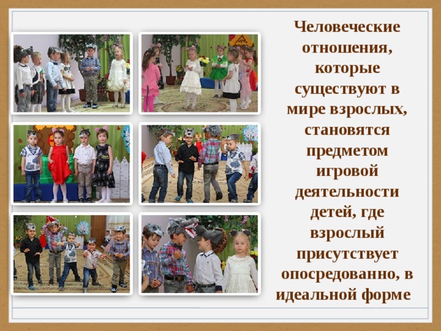 Человеческие отношения, которые существуют в мире взрослых, становятся предметом игровой деятельности детей, где взрослый присутствует опосредованно, в идеальной форме 