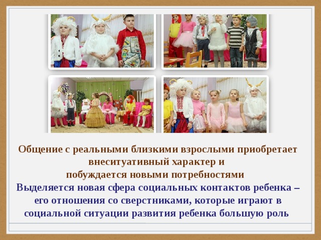 Общение с реальными близкими взрослыми приобретает внеситуативный характер и побуждается новыми потребностями Выделяется новая сфера социальных контактов ребенка – его отношения со сверстниками, которые играют в социальной ситуации развития ребенка большую роль 