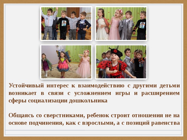Устойчивый интерес к взаимодействию с другими детьми возникает в связи с усложнением игры и расширением сферы социализации дошкольника  Общаясь со сверстниками, ребенок строит отношения не на основе подчинения, как с взрослыми, а с позиций равенства 