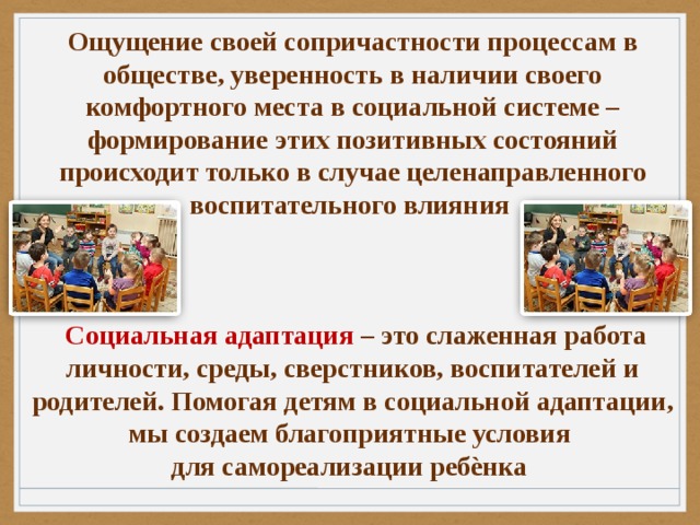 Ощущение своей сопричастности процессам в обществе, уверенность в наличии своего комфортного места в социальной системе – формирование этих позитивных состояний происходит только в случае целенаправленного воспитательного влияния     Социальная адаптация – это слаженная работа личности, среды, сверстников, воспитателей и родителей. Помогая детям в социальной адаптации, мы создаем благоприятные условия для самореализации ребѐнка 