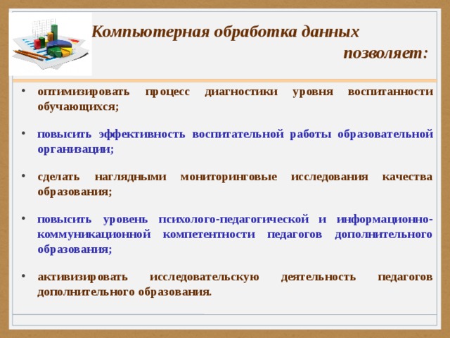 Компьютерная обработка данных  позволяет: оптимизировать процесс диагностики уровня воспитанности обучающихся; повысить эффективность воспитательной работы образовательной организации; сделать наглядными мониторинговые исследования качества образования; повысить уровень психолого-педагогической и информационно-коммуникационной компетентности педагогов дополнительного образования; активизировать исследовательскую деятельность педагогов дополнительного образования.  