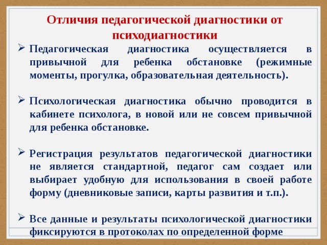 Отличия педагогической диагностики от психодиагностики Педагогическая диагностика осуществляется в привычной для ребенка обстановке (режимные моменты, прогулка, образовательная деятельность).  Психологическая диагностика обычно проводится в кабинете психолога, в новой или не совсем привычной для ребенка обстановке.  Регистрация результатов педагогической диагностики не является стандартной, педагог сам создает или выбирает удобную для использования в своей работе форму (дневниковые записи, карты развития и т.п.).  Все данные и результаты психологической диагностики фиксируются в протоколах по определенной форме 