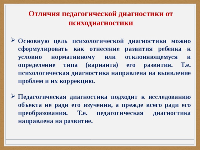 Отличия педагогической диагностики от психодиагностики  Основную цель психологической диагностики можно сформулировать как отнесение развития ребенка к условно нормативному или отклоняющемуся и определение типа (варианта) его развития. Т.е. психологическая диагностика направлена на выявление проблем и их коррекцию.  Педагогическая диагностика подходит к исследованию объекта не ради его изучения, а прежде всего ради его преобразования. Т.е. педагогическая диагностика направлена на развитие. 