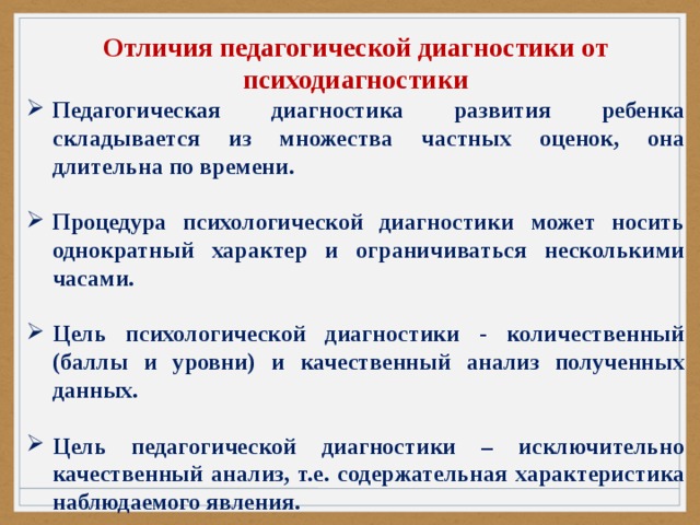 Отличия педагогической диагностики от психодиагностики Педагогическая диагностика развития ребенка складывается из множества частных оценок, она длительна по времени.  Процедура психологической диагностики может носить однократный характер и ограничиваться несколькими часами.  Цель психологической диагностики - количественный (баллы и уровни) и качественный анализ полученных данных.  Цель педагогической диагностики – исключительно качественный анализ, т.е. содержательная характеристика наблюдаемого явления. 