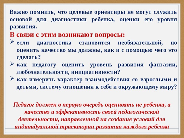 Важно помнить, что целевые ориентиры не могут служить основой для диагностики ребенка, оценки его уровня развития. В связи с этим возникают вопросы: если диагностика становится необязательной, но оценить качество мы должны, как и с помощью чего это сделать? как педагогу оценить уровень развития фантазии, любознательности, инициативности? как измерить характер взаимодействия со взрослыми и детьми, систему отношения к себе и окружающему миру? Педагог должен в первую очередь оценивать не ребенка, а качество и эффективность своей педагогической деятельности, направленной на создание условий для индивидуальной траектории развития каждого ребенка 